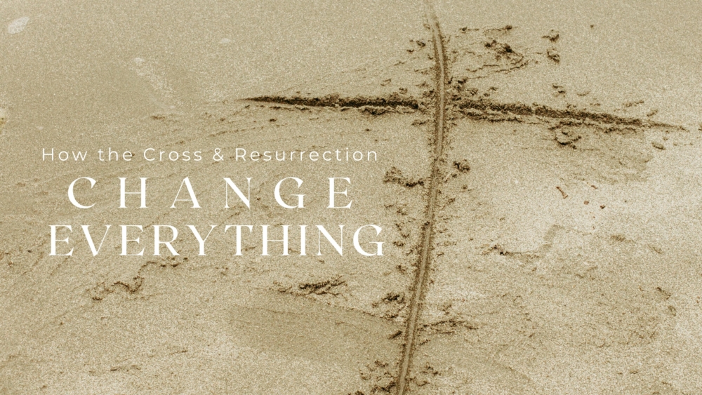 How the Cross & Resurrection Change Everything